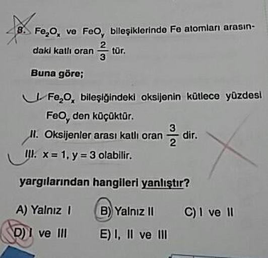 8. Fe,o, ve FeO, bileşiklerinde Fe atomları arasın-
daki katlı orantūr.
Buna göre;
U F ,, bileşiğindeki oksijenin kütlece yüzdesi
Feo, den küçüktür.
ll. Oksijenler arası katli oran dir.
III. x = 1. y = 3 olabilir.
yargılarından hangileri yanlıştır?
A) Yaln