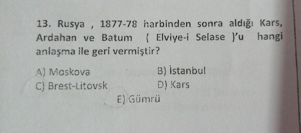 13. Rusya , 1877-78 harbinden sonra aldığı Kars,
Ardahan ve Batum ( Elviye-i Selase y'u hangi
anlaşma ile geri vermiştir?
A) Moskova
C) Brest-Litovsk
B) Istanbul
D) Kars
E) Gümrü