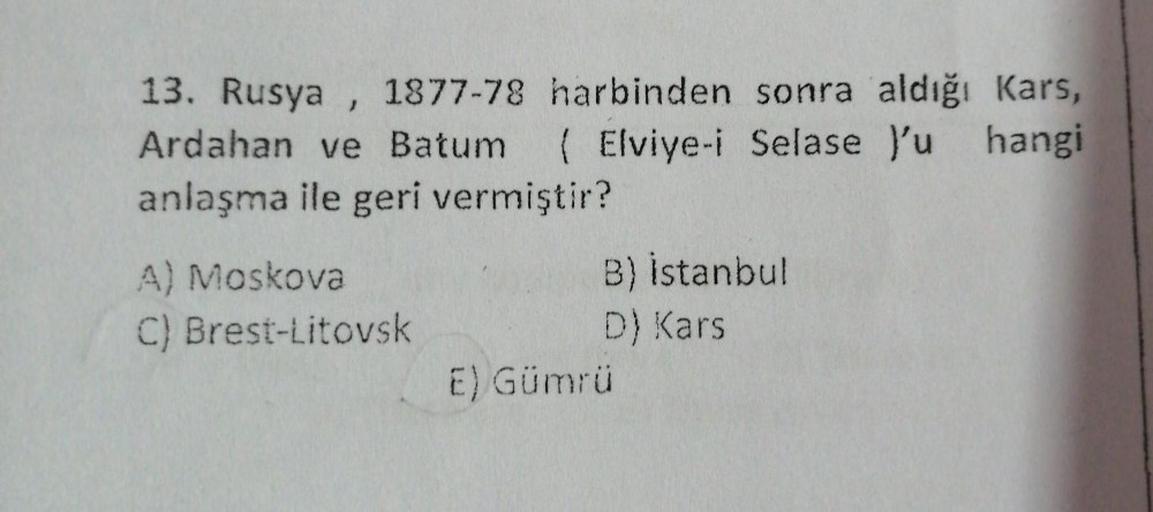 13. Rusya , 1877-78 harbinden sonra aldığı Kars,
Ardahan ve Batum ( Elviye-i Selase y'u hangi
anlaşma ile geri vermiştir?
A) Moskova
C) Brest-Litovsk
B) Istanbul
D) Kars
E) Gümrü
