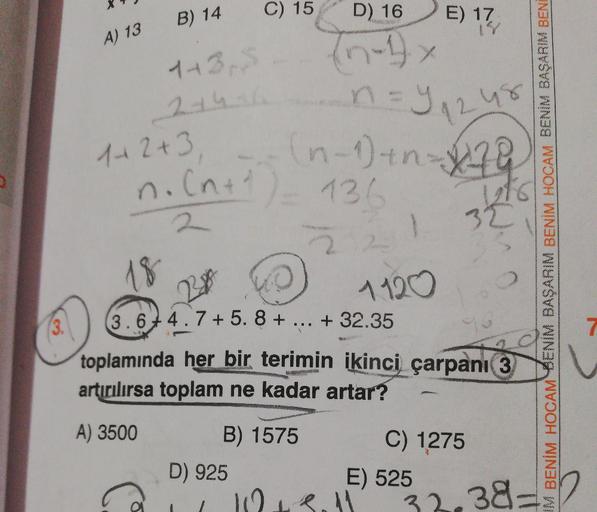 B) 14
B) 14
E) 17
A) 13
C) 15
n
D) 16
-1.
173,
5
n=1248
1+2+3 -- (n-1) tn 3
n.(n+1) 136 /
IM BENİM HOCAM BENIM BASARIM BENİM HOCAM BENIN BAŞARIM BENI
1828
1400
3.674.7 + 5. 8 + ... + 32.35
toplamında her bir terimin ikinci çarpanı 3
artırılırsa toplam ne k