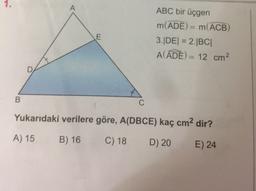ABC bir üçgen
m(ADE) = m(ACB)
3.|DE| = 2.BCI
A(ADE) = 12 cm
Yukarıdaki verilere göre, A(DBCE) kaç cm2 dir?
A) 15 B) 16 C) 18 D) 20 E) 24