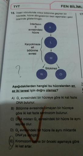 TYT
FEN BİLİML
15. Insan vücudunda mitoz bölünme geçiren bir
hücrede, hücre döngüsünün bazı aşamaları gekil
Ozerinde gösterilmiştir.
17
Interfazın
evresindeki
hücre
Karyokineze
ait
bölünme
evresi
Sitokinez
Aşağıdakilerden hangisi bu hücrelerden en
az iki t