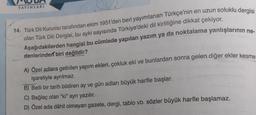 UDA
YAYINLARI
in en uzun soluklu dergisi
talama yanlışlarının ne-
14. Türk Dil Kurumu tarafından ekim 1951'den beri yayımlanan Türkçe'nin en uzun soluk
olan Türk Dili Dergisi, bu ayki sayısında Türkiye'deki dil kirliliğine dikkat çekiyor.
Aşağıdakilerden hangisi bu cümlede yapılan yazım ya da noktalama yanlıslar
denlerinden biri değildir?
A) Özel adlara getirilen yapım ekleri, çokluk eki ve bunlardan sonra gelen diğer eklerk
işaretiyle ayrılmaz.
B) Belli bir tarih bildiren ay ve gün adları büyük harfle başlar.
C) Bağlaç olan "ki" ayrı yazılır.
D) Özel ada dâhil olmayan gazete, dergi, tablo vb. sözler büyük harfle başlamaz.