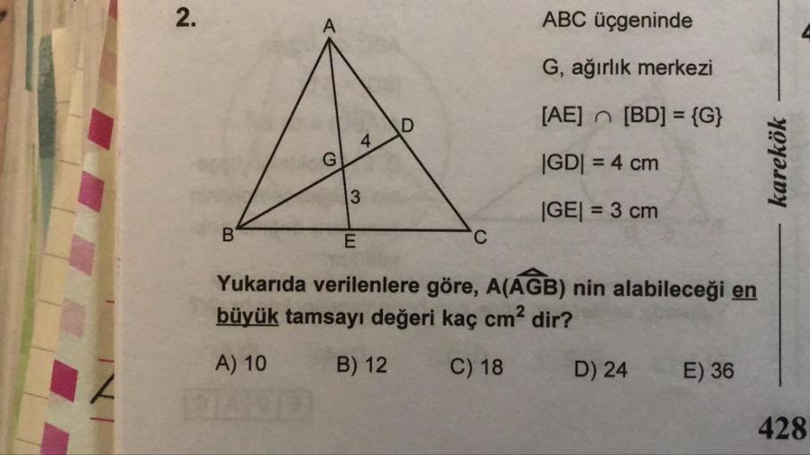 A
ABC üçgeninde
G, ağırlık merkezi
[AE] - [BD] = {G}
|GD| = 4 cm
|GE| = 3 cm
karekök
B
C
Yukarıda verilenlere göre, A(AGB) nin alabileceği en
büyük tamsayı değeri kaç cm² dir?
A) 10 B) 12 C) 18 D) 24 E) 36
IN
428
