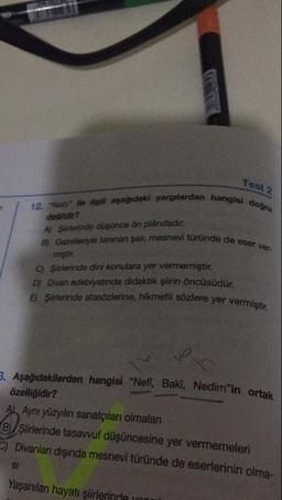 Test 2
hangisi doğru
19 Nabi" ile ilgili aşağıdaki yarguardan hangi
degildir?
A) Şürlerinde düşünce ön plandadır.
B) Gazelleriyle tanınan şair, mesnevi türünde de
miştir.
ründe de eser ver-
C) Şiirlerinde dini konulara yer vermemiştir.
D) Divan edebiyatında didaktik şiirin öncüsüdür.
E) Şiirlerinde atasözlerine, hikmetli sözlere yer ver
sözlere yer vermiştir.
3. Aşağıdakilerden hangisi "Neti, Bakı, Nedim"in ortal
özelliğidir?
Ab Aynı yüzyılın sanatçıları olmalan
B) / Şiirlerinde tasavvuf düşüncesine yer vermemeleri
) Divanlar dışında mesnevi türünde de eserlerinin olma-
SI
Yaşanılan hayatı şiirlerinde yn
