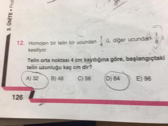 3. UNITE. Prot
12. Homojen bir telin bir ucundan á ū, diğer ucundan
kesiyor.
Telin orta noktası 4 cm kaydığına göre, başlangıçtaki
telin uzunluğu kaç em dir?
A) 32 B) 48 C)56 D) 645) 96
126
