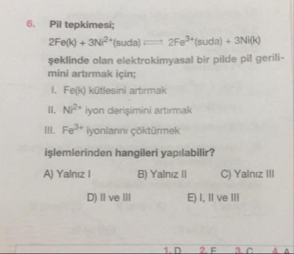 6.
Pil tepkimesi;
2Fe(k) + 3Ni2+(suda) = 2Fe3+(suda) + 3Ni(k)
şeklinde olan elektrokimyasal bir pilde pil gerili-
mini artırmak için;
1. Fe(k) kütlesini artırmak
II. Ni2+ iyon derişimini artırmak
III. Fe3+ iyonlarını çöktürmek
işlemlerinden hangileri yapıl