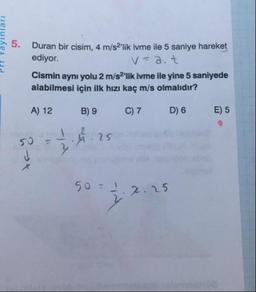 Duran bir cisim, 4 m/s2'lik ivme ile 5 saniye hareket
ediyor.
V=a. t
Cismin aynı yolu 2 m/s2'lik ivme ile yine 5 saniyede
alabilmesi için ilk hızı kaç m/s olmalıdır?
A) 12
B) 9
C) 7
D) 6
E) 5
25
50 =
2.25
ayinları
5.