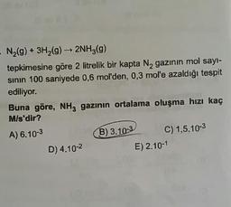 - N2(g) + 3H2(g) → 2NH3(g)
tepkimesine göre 2 litrelik bir kapta N, gazının mol sayi-
sinin 100 saniyede 0,6 mol'den, 0,3 mol'e azaldığı tespit
ediliyor.
Buna göre, NH, gazının ortalama oluşma hızı kaç
M/s'dir?
A) 6.10-3
B) 3. 10-3 C) 1,5.10-3
D) 4.10-2
E) 2.10-1