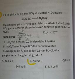 2 L lik bir kapta 0,4 mol NO2 ve 0,2 mol N204 gazları
2NO2(g) = N204(8)
tepkimesine göre dengededir. Sabit sıcaklıkta kaba 0,1 mol
NO, gazı eklenerek sistemin tekrar dengeye gelmesi bekle.
niyor. Oz
,
Buna göre; OB10,40,2 Ź
1. NOz'nin derişimi 0,2 M'dan daha küçüktür.
II. N204'ün mol sayısı 0,2'den daha büyüktür.
III. Denge sabiti Kc'nin değeri 2,5'tan büyük olur.
yargılarından hangileri doğrudur?
A) Yalnız
B) Yalnız II
C) I ve II
D) I ve III
E) I, II ve III