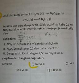 2 L lik bir kapta 0,4 mol NO2 ve 0,2 mol N204 gazları
2NO2(g) = N204(8)
tepkimesine göre dengededir. Sabit sıcaklıkta kaba 0,1 mol
NO, gazı eklenerek sistemin tekrar dengeye gelmesi bekle.
niyor. Oz
,
Buna göre; OB10,40,2 Ź
1. NOz'nin derişimi 0,2 M'dan daha küçüktür.
II. N204'ün mol sayısı 0,2'den daha büyüktür.
III. Denge sabiti Kc'nin değeri 2,5'tan büyük olur.
yargılarından hangileri doğrudur?
A) Yalnız
B) Yalnız II
C) I ve II
D) I ve III
E) I, II ve III
