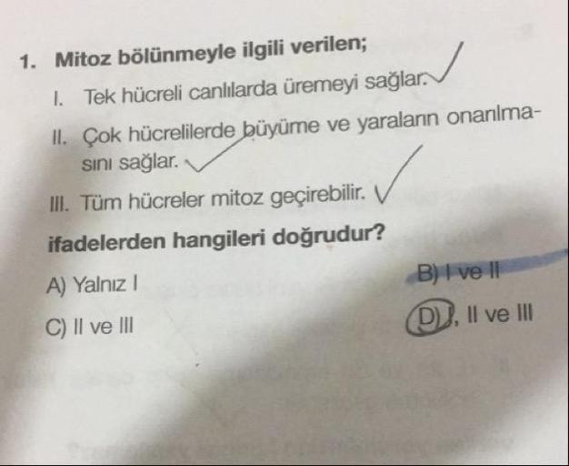 Mitoz bölünmeyle ilgili verilen; I. Tek hücreli canlılarda üremeyi sağlar. II. Çok hücrelilerde büyüme ve yaraların onarılmasını sağlar.  III. Tüm hücreler mitoz geçirebilir.  ifadelerden hangileri doğrudur? A) Yalnız I B) I ve II C) II ve III D) I, Il ve III