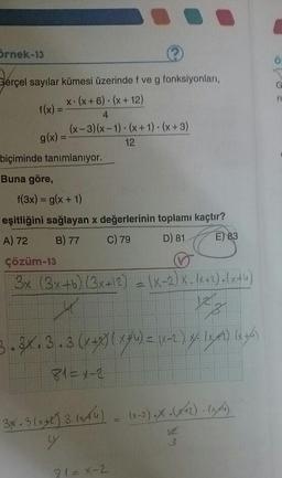 örnek-13
Gerçel sayılar kümesi üzerinde f ve g fonksiyonları,
f(x) = X(X+6). (x + 12)
g(x) = (x-3)(x-1).
(x-3)(x-1). (x + 1)(x+3)
- 12
biçiminde tanımlanıyor.
Buna göre,
f(3x) = g(x + 1)
eşitliğini sağlayan x değerlerinin toplamı kaçtır?
A) 72 B) 77 C) 79 D) 81 (E) 83
çözüm-13
V
3x (3x+b) (3x+12) - (-2)X.\+2).(x+4)
3.3.3. 3. (x + 2) (x + 4) = (x-2) 4. let) 14th
81= x-2
34. 3 (x) 3. 1xA4) (x-2) .X . (x+2) 19th)
hon
81=x-2
