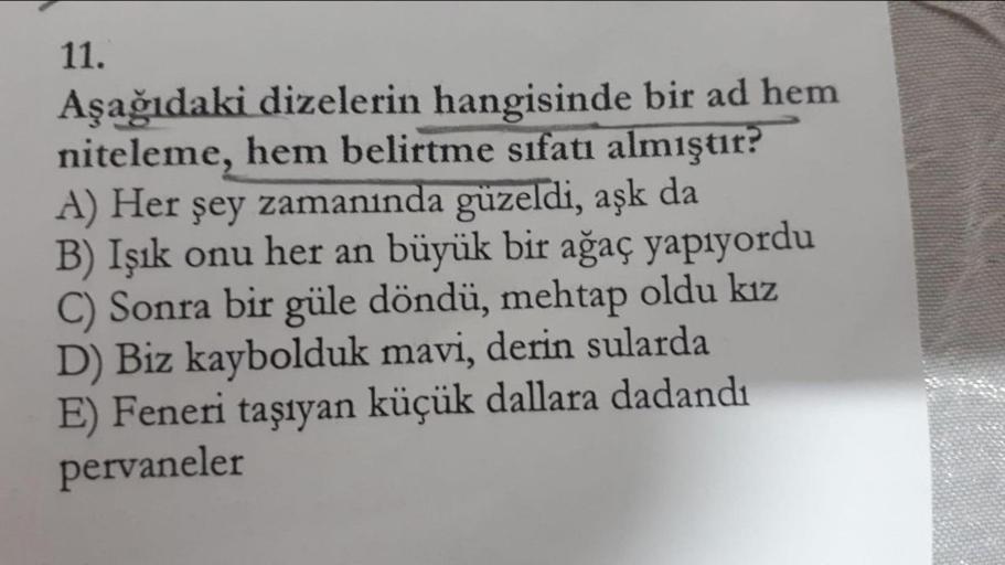 11.
Aşağıdaki dizelerin hangisinde bir ad hem
niteleme, hem belirtme sıfatı almıştır?
A) Her şey zamanında güzeldi, aşk da
B) Işık onu her an büyük bir ağaç yapıyordu
C) Sonra bir güle döndü, mehtap oldu kız
D) Biz kaybolduk mavi, derin sularda
E) Feneri t