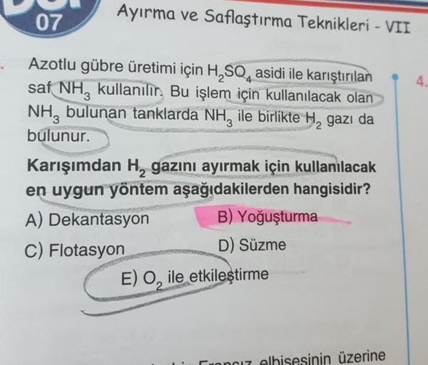 Ayırma ve Saflaştırma Teknikleri - VII
4.
Azotlu gübre üretimi için H, SO, asidi ile karıştırılan
saf NH, kullanılır. Bu işlem için kullanılacak olan
NH, bulunan tanklarda NH, ile birlikte H, gazı da
bulunur.
Karışımdan H, gazını ayırmak için kullanılacak