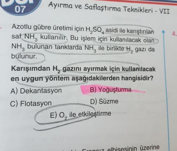 Ayırma ve Saflaştırma Teknikleri - VII
4.
Azotlu gübre üretimi için H, SO, asidi ile karıştırılan
saf NH, kullanılır. Bu işlem için kullanılacak olan
NH, bulunan tanklarda NH, ile birlikte H, gazı da
bulunur.
Karışımdan H, gazını ayırmak için kullanılacak
