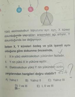 Yüklü elektroskobun topuzuna ayrı ayrı, X küresi
dokunduğunda yaprakları arasındaki açı artıyor, Y
dokunduğunda ise değişmiyor.
İletken X, Y küreleri özdeş ve yük işareti aynı
olduğuna göre dokunma öncesinde, /
1. X in yükü elektroskobun yükünden fazladır.
II. Y nin yükü X in yüküne eşittir.
III. Elektroskobun yükü Y nin yükünden azdır.
yargılarından hangileri doğru olabilir? esit
A) Yalnız! B) Yalnız II C) Yalnız III
D) I ve III E) I, II ve III