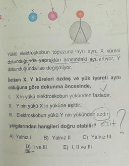 Yüklü elektroskobun topuzuna ayrı ayrı, X küresi
dokunduğunda yaprakları arasındaki açı artıyor, Y
dokunduğunda ise değişmiyor.
İletken X, Y küreleri özdeş ve yük işareti aynı
olduğuna göre dokunma öncesinde, /
1. X in yükü elektroskobun yükünden fazladır.
II. Y nin yükü X in yüküne eşittir.
III. Elektroskobun yükü Y nin yükünden azdır.
yargılarından hangileri doğru olabilir? esit
A) Yalnız! B) Yalnız II C) Yalnız III
D) I ve III E) I, II ve III
