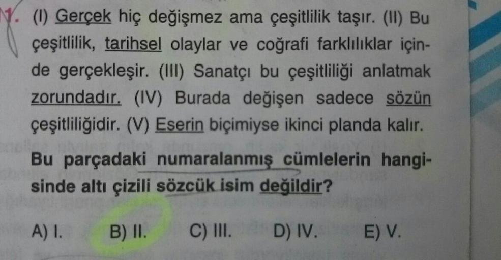 N. (1) Gerçek hiç değişmez ama çeşitlilik taşır. (II) Bu
çeşitlilik, tarihsel olaylar ve coğrafi farklılıklar için-
de gerçekleşir. (III) Sanatçı bu çeşitliliği anlatmak
zorundadır. (IV) Burada değişen sadece sözün
çeşitliliğidir. (V) Eserin biçimiyse ikin