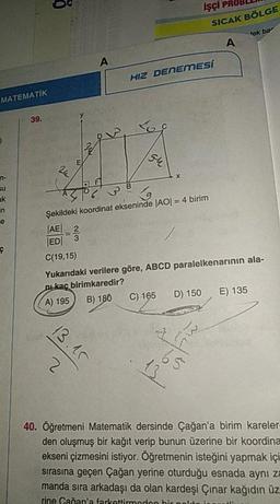 İŞÇİ PROBLEM
SICAK BÖLGE
tek bar
A
HIZ DENEMESI
MATEMATİK
39.
Su
+
Şekildeki koordinat ekseninde |AO| = 4 birim
Ś So
AEI_2
EDI 3
C(19,15)
Yukarıdaki verilere göre, ABCD paralelkenarının ala-
nukaç birimkaredir?
(A) 195 B) 180 C) 165 D) 150 E) 135
40. Öğretmeni Matematik dersinde Çağan'a birim kareler
den oluşmuş bir kağıt verip bunun üzerine bir koordina
ekseni çizmesini istiyor. Öğretmenin isteğini yapmak içi
sırasına geçen Çağan yerine oturduğu esnada aynı za
manda sira arkadaşı da olan kardeşi Çınar kağıdın üz!
rine Caðan'a farkettirmodon bir noldo in
