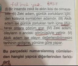 filimss you BASIT
(0) Bir insanda zekâ ile aklın ikisi de olmaya-
bilir. (II) Zeki adam, günlük zorlukların için-
den kolayca sıyrılabilen adamdır. (III) Akıllı
adam ise günlük zorlukları tarih içine otur-
tarak onlara çözüm arar. (IV) Zeki adam,
olayların o andaki görünüşüyle yetinir. V
Akilli adam ise olayın değerlendirilmesini
tarihinin gidişine, yönüne göre yapar.
Bu parçadaki numaralanmış cümleler-
den hangisi yapıca diğerlerinden farklı-
dir?
