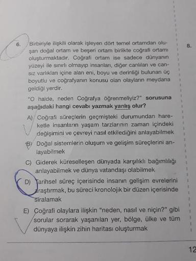 6. Birbiriyle ilişkili olarak işleyen dört temel ortamdan olu-
şan doğal ortam ve beşeri ortam birlikte coğrafi ortamı
oluşturmaktadır. Coğrafi ortam ise sadece dünyanın
yüzeyi ile sınırlı olmayıp insanları, diğer canlilan ve can-
Siz varlıkları içine alan