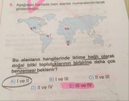 9. Aşağıdaki haritada bazı alanlar numaralandırılarak
gösterilmiştir.
Bu alanların hangilerinde iklime bağlı olarak
doğal bitki topluluklarının birbirine daha çok
benzemesi beklenir?
A) I ve ID B) I ve III C) Il ve III
D) Il ve IV E) III ve IV