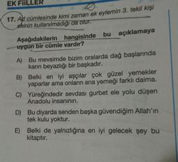 EK FIILLER
17. Ad cümlesinde kimi zaman ek eylemin 3. tekil kişi
ekinin kullanılmadığı da olur.
Aşağıdakilerin hangisinde bu açıklamaya
uygun bir cümle vardır?
A) Bu mevsimde bizim oralarda dağ başlarında
karın beyazlığı bir başkadır.
B) Belki en iyi aşçılar çok güzel yemekler
yaparlar ama onların ana yemeği farklı daima.
C) Yüreğindedir sevdası gurbet ele yolu düşen
Anadolu insanının.
D) Bu diyarda senden başka güvendiğim Allah'ın
tek kulu yoktur.
E) Belki de yalnızlığına en iyi gelecek şey bu
kitaptır.
