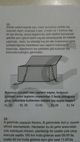 25.
Elinde yeterli sayıda san, mavi ve kırmızı renkte taş
bulunan Aylin; sırasıyla 3 san, 2 mavi ve 1 kırmızı taşı
bir ipe dizmiş, sonra tasların bu renk dizilimi korunacak
şekilde aynı işlemi belirli sayıda tekrarlayarak bir bileklik
yapmıştır. Aylin, bu bilekliği boş bir takı kutusunun içine
yerleştirdiğinde bileklikteki bazı taşların kutunun iç
kısmında, diğerlerinin ise şekildeki gibi kutunun dış
kısmında kaldığını görmüştür.
Kutunun içindeki sarı taşların sayısı, kutunun
içindeki mavi taşların sayısından 2 fazla olduğuna
göre, bileklikte kullanılan toplam taş sayısı kaçtır?
A) 30 B) 36 C)42 D) 48 E) 54
26.
A şehrinde yaşayan Kerem, B şehrindeki Aslı'yı ziyaret
etmek istemektedir. Haritadan bu iki şehir arasındaki
yolu belirleyen Kerem, planladığı bir saatte yola çıkıp
aracıyla saatte 100 km hızla giderse saat 09.00'da,
saatte 60 km hızla giderse aynı gün saat 11.00'de