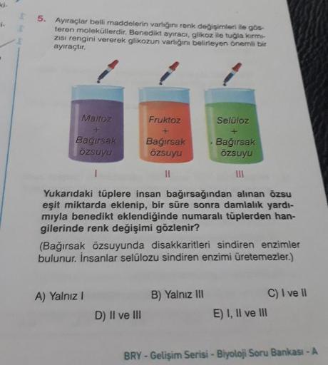 Ayiraçlar belli maddelerin varlığını renk değişimleri ile gös
teren moleküllerdir. Benedikt ayıraci, glikoz ile tuğla km
ZISI rengini vererek glikozun varligini belirleyen önemli bir
ayıraçtır.
Maltoz
Fruktoz
Selüloz
Bagirsak
ÖZsuyu
Bağırsak
özsuyu
. Bağır