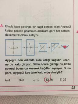 8. Elinde kare şeklinde bir kağıt parçası olan Ayşegül
kağıdı şekilde gösterilen adımlara göre her seferin-
de simetrik olarak katlıyor.
Ayşegül son adımda elde ettiği kağıdın üzeri-
ne bir kalp çiziyor. Daha sonra çizdiği bu kalbi
çevresi boyunca keserek kağıttan ayırıyor. Buna
göre, Ayşegül kaç tane kalp elde etmiştir?
A) 4
B) 8
C) 12
(D) 16
E) 32
23
