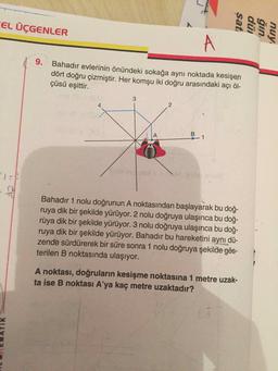 sati
dül
ğın,
nuy
L ÜÇGENLER
9.
Bahadır evlerinin önündeki sokağa aynı noktada kesişen
dört doğru çizmiştir. Her komşu iki doğru arasındaki açı ol-
çüsü eşittir.
3
Bahadır 1 nolu doğrunun A noktasından başlayarak bu doğ-
ruya dik bir şekilde yürüyor. 2 nolu doğruya ulaşınca bu doğ-
rùya dik bir şekilde yürüyor. 3 nolu doğruya ulaşınca bu doğ-
ruya dik bir şekilde yürüyor. Bahadır bu hareketini aynı dü-
zende sürdürerek bir süre sonra 1 nolu doğruya şekilde gös-
terilen B noktasında ulaşıyor.
A noktası, doğruların kesişme noktasına 1 metre uzak-
ta ise B noktası A'ya kaç metre uzaktadır?
MATIK
