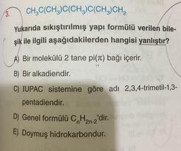 3. CH2C(CH3)C(CH3)C(CH,CH,
Yukarıda sıkıştırılmış yapı formülü verilen bile-
şik ile ilgili aşağıdakilerden hangisi yanlıştır?
A) Bir molekülü 2 tane pi(T) bağı içerir.
B) Bir alkadiendir.
C) IUPAC sistemine göre adı 2,3,4-trimetil-1,3-
pentadiendir.
D) Genel formülü C, Han-2'dir.
E) Doymuş hidrokarbondur.