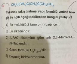 3. CH2C(CH3)C(CH3)C(CH,CH,
Yukarıda sıkıştırılmış yapı formülü verilen bile-
şik ile ilgili aşağıdakilerden hangisi yanlıştır?
A) Bir molekülü 2 tane pi(T) bağı içerir.
B) Bir alkadiendir.
C) IUPAC sistemine göre adı 2,3,4-trimetil-1,3-
pentadiendir.
D) Genel formülü C, Han-2'dir.
E) Doymuş hidrokarbondur.
