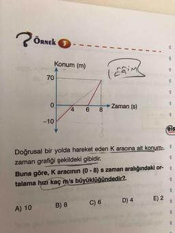 ÖRNEK 3
%3D
Konum (m)
Efime
70
0.
Zaman (s)
6 8
-10
eis
Yayeniar
Doğrusal bir yolda hareket eden K aracına ait konum-
zaman grafiği şekildeki gibidir.
Buna göre, K aracının (0-8) s zaman aralığındaki or-
talama hızi kaç m/s büyüklüğündedir?
C) 6
D) 4
E) 2
A) 10
B) 8
sta
sta
$13
$13
eis
sta
s1a
sta
eis
eis