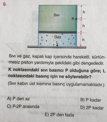 Sivi
Gaz
Sivi ve gaz, kapalı kap içerisinde hareketli, sürtün-
mesiz piston yardımıyla şekildeki gibi dengededir.
K noktasındaki sıvı basıncı P olduğuna göre; L
noktasındaki basınç için ne söylenebilir?
(Sivi kabin üst kısmına basınç uygulamamaktadır.)
A) 