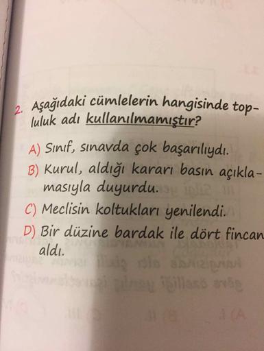 Asağıdaki cümlelerin hangisinde top-
luluk adı kullanılmamıştır?
A) Sınıf, sınavda çok başarılıydı.
B) Kurul, aldığı kararı basın açıkla-
masıyla duyurdu.
C) Meclisin koltukları yenilendi.
D) Bir düzine bardak ile dört fincan
aldı.
ROWE
