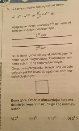 5. a O ve m, n birer tam sayı olmak üzere
a" -an-m dir.
a. am = antm ve
Aşağıda her birinin uzunluğu 212 mm olan iki
adet demir çubuk modellenmiştir.
212 mm
212 mm
Bu iki demir çubuk uç uca eklenerek yeni bir
demir çubuk oluşturuluyor. Oluşturulan yeni
demir çubuk 32 eş parçaya bölünüyor.
Ömer, bu eş parçalardan birini iki ucu üst üste
gelecek şekilde kıvırarak aşağıdaki kare mo-
delini oluşturuyor.
LULUWL, DLULALLNDIRME VE SINAV HIZMETLERI KOORDINATORLOGO
Buna göre, Ömer'in oluşturduğu kare mo-
delinin bir kenarının uzunluğu kaç milimet-
redir?
A) 24
B) 25
C) 20
D) 27