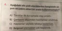 4.
Aşağıdaki altı çizili sözcüklerden hangisinde ya-
pim ve çekim ekleri bir arada kullanılmamıştır?
A) Tanıklar ilk duruşmada olayı anlattı.
B) Çantasını akşamdan hazırlamayı unutmuş.
C) Hayvanlar yaylada rahatça besleniyor.
D) Belgesel izlemekten çok hoşlanırdı.