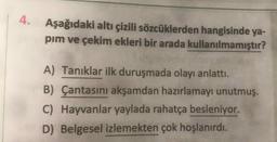 4.
Aşağıdaki altı çizili sözcüklerden hangisinde ya-
pim ve çekim ekleri bir arada kullanılmamıştır?
A) Tanıklar ilk duruşmada olayı anlattı.
B) Çantasını akşamdan hazırlamayı unutmuş.
C) Hayvanlar yaylada rahatça besleniyor.
D) Belgesel izlemekten çok hoşlanırdı.
