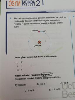 | ÖSYM TADINDA 2 |
Bohr atom modeline göre çekirdek etrafında r yarıçaplı bir
yörüngede dolanan elektronun çizgisel momentum
vektörü P, açısal momentum vektörü L, kinetik enerjisi
E'dir.
Elektron
Çekirdek
.
Buna göre, elektronun hareket süresince,
1.
II. [
III. E
niceliklerinden hangileri değişmez?
(Elektronun hareket düzlemi değişmemektedir.)
C) I ve III
A) Yalnız III
B) I ve II
D) Il ve III
E) I, II ve III
Bes