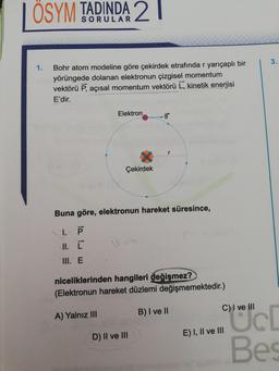 | ÖSYM TADINDA 2 |
Bohr atom modeline göre çekirdek etrafında r yarıçaplı bir
yörüngede dolanan elektronun çizgisel momentum
vektörü P, açısal momentum vektörü L, kinetik enerjisi
E'dir.
Elektron
Çekirdek
.
Buna göre, elektronun hareket süresince,
1.
II. [
III. E
niceliklerinden hangileri değişmez?
(Elektronun hareket düzlemi değişmemektedir.)
C) I ve III
A) Yalnız III
B) I ve II
D) Il ve III
E) I, II ve III
Bes
