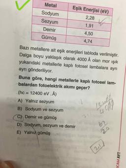 Metal
Sodyum
Sezyum
Demir
Gümüş
Eşik Enerjisi (eV)
2,28
1,91
4,50
4,74
Bazı metallere ait eşik enerjileri tabloda verilmiştir.
Dalga boyu yaklaşık olarak 4000 Å olan mor işık
yukarıdaki metallerle kaplı fotosel lambalara ayrı
ayrı gönderiliyor.
Buna göre, hangi metallerle kaplı fotosel lam-
balardan fotoelektrik akımı geçer?
(hc = 12400 eV .Å)
A) Yalnız sezyum
B) Sodyum ve sezyum
C) Demir ve gümüş
D) Sodyum, sezyum ve demir
E) Yalnız gümüşm b ini
CAM AYT