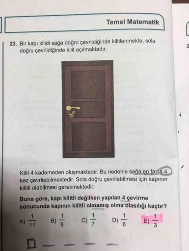 Temel Matematik
| 23. Bir kapı kilidi sağa doğru çevrildiğinde kilitlenmekte, sola
doğru çevrildiğinde kilit açılmaktadır.
Kilit 4 kademeden oluşmaktadır. Bu nedenle sağa en fazla 4.
kez çevrilebilmektedir. Sola doğru çevrilebilmesi için kapının
kilitli ol