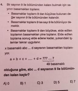 4. Bir sayının 9 ile bölümünden kalanı bulmak için sa-
yinin basamakları toplanır.
• Basamaklar toplamı 9 dan küçükse bulunan de-
ğer sayinin 9 ile bölümünden kalandır.
• Basamaklar toplamı 9 ise sayı 9 ile bölünüyor de-
mektir.
Basamaklar toplamı 9 dan büyükse, elde edilen
toplamın basamakları yine toplanır. Elde edilen
toplama sonuç elde edene kadar, yukarıdaki iş-
lemler tekrar uygulanır.
x basamaklı abc ... d sayısının basamakları toplani-
yor.
a + b + C + ..... + d = 777 .... 7
49 basamakli
olduğuna göre, abc ... d sayısının 9 ile bölümün-
den kalan kaçtır?
A) O
B) 1
C)3
D)5
E7
