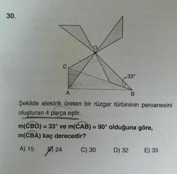 30.
330
А
Şekilde elektrik üreten bir rüzgar türbininin pervanesini
oluşturan 4 parça eştir.
m(CBO) = 33° ve m(CAB) = 90° olduğuna göre,
m(CBA) kaç derecedir?
A) 15 B 24 C) 30 D) 32 E) 35