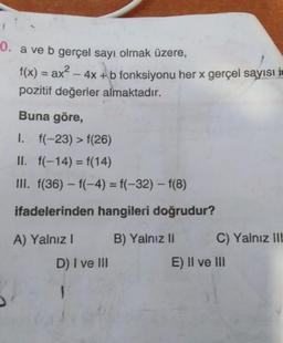 0. a ve b gerçel sayı olmak üzere,
f(x) = ax² - 4x + b fonksiyonu her x gerçel sayısı i
pozitif değerler almaktadır.
Buna göre,
1. f(-23) > f(26)
II. f(-14) = f(14)
III. f(36) – f(-4) = f(-32) – f(8)
ifadelerinden hangileri doğrudur?
A) Yalnız! B) Yalnız II C) Yalnız ill
D) I ve III
E) !I ve III