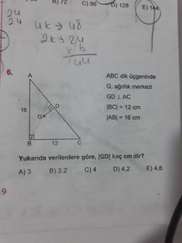 00
BJ 72
C)960) 128
E) 144
zu
uku8
2ky zu
Tuu
ABC dik üçgeninde
G, ağırlık merkezi
GD 1 AC
|BC| = 12 cm
JABI = 16 cm
16
o
B
12
Yukarıda verilenlere göre, |GD| kaç cm dir?
A) 3 B) 3,2 C)4 D) 4,2 E) 4,6