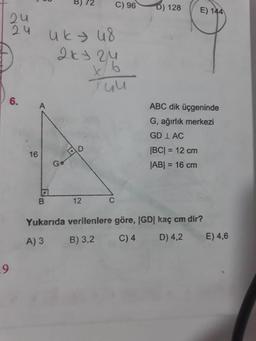 00
BJ 72
C)960) 128
E) 144
zu
uku8
2ky zu
Tuu
ABC dik üçgeninde
G, ağırlık merkezi
GD 1 AC
|BC| = 12 cm
JABI = 16 cm
16
o
B
12
Yukarıda verilenlere göre, |GD| kaç cm dir?
A) 3 B) 3,2 C)4 D) 4,2 E) 4,6
