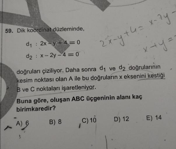 59. Dik koordinat düzleminde,
d1 : 2x-y + 4=0
2x
d2 : x-2y-4 = 0
x+y=
%3D
doğruları çiziliyor. Daha sonra d1 ve d2 doğrularının
kesim noktası olan A ile bu doğruların x eksenini kestiği
B ve C noktaları işaretleniyor.
Buna göre, oluşan ABC üçgeninin alanı 